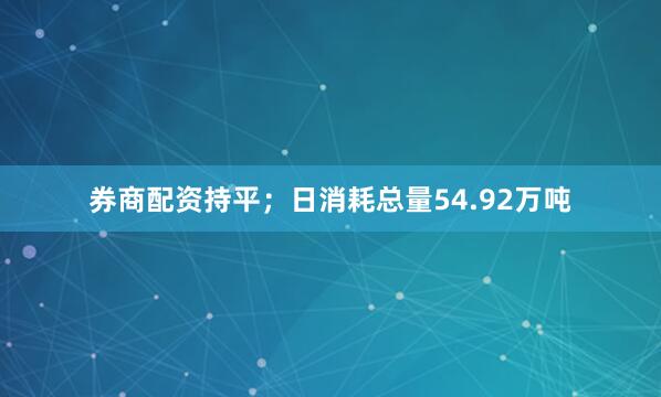 券商配资持平；日消耗总量54.92万吨