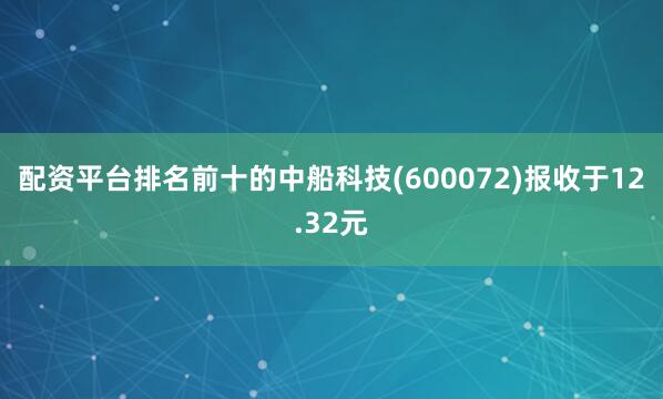 配资平台排名前十的中船科技(600072)报收于12.32元