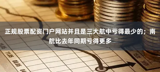正规股票配资门户网站并且是三大航中亏得最少的；南航比去年同期亏得更多