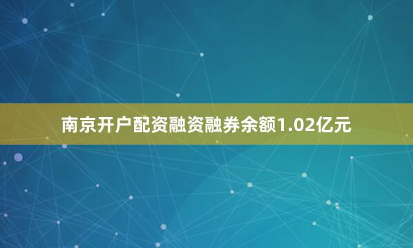 南京开户配资融资融券余额1.02亿元