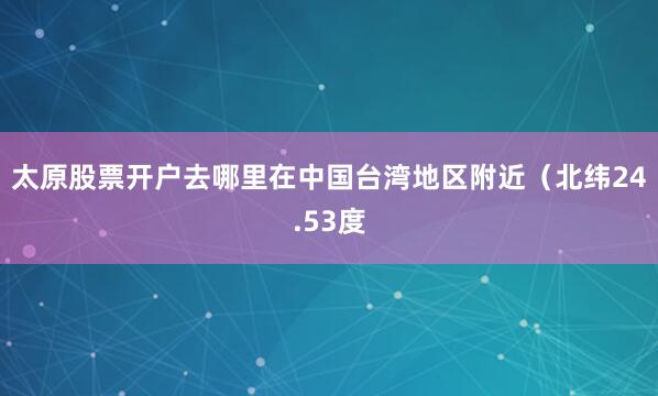 太原股票开户去哪里在中国台湾地区附近（北纬24.53度