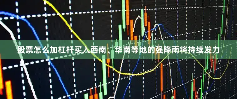 股票怎么加杠杆买入西南、华南等地的强降雨将持续发力