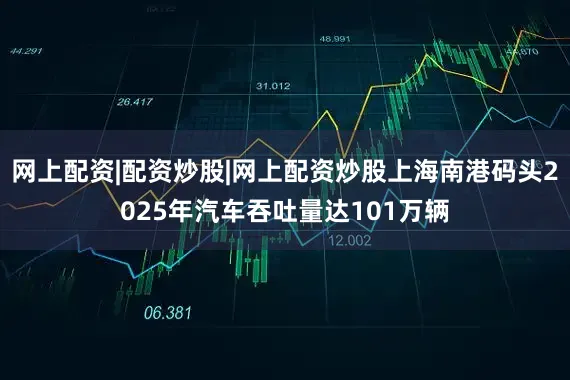 网上配资|配资炒股|网上配资炒股上海南港码头2025年汽车吞吐量达101万辆